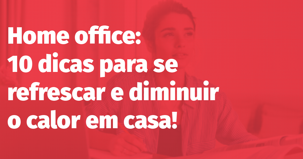 Home office: 10 dicas para se refrescar e diminuir o calor em casa!